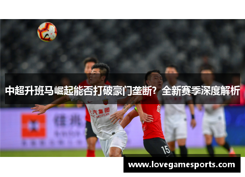 中超升班马崛起能否打破豪门垄断？全新赛季深度解析