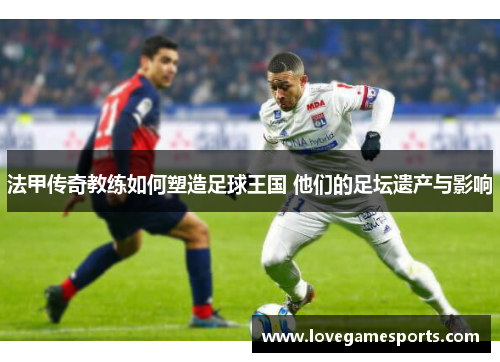 法甲传奇教练如何塑造足球王国 他们的足坛遗产与影响